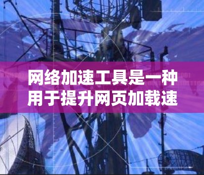 网络加速工具是一种用于提升网页加载速度、减少延迟的工具，常见于网页浏览和下载。以下是几种常用的网络加速工具及其特点