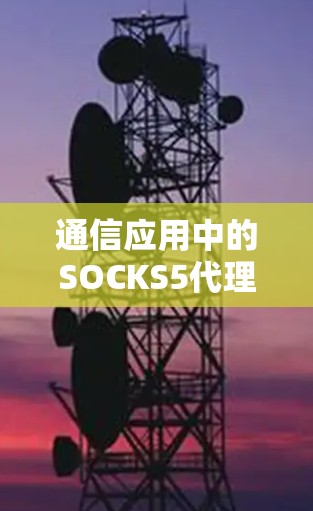 通信应用中的SOCKS5代理,从协议设计到服务优化 通信应用中的SOCKS5代理,从协议设计到服务优化