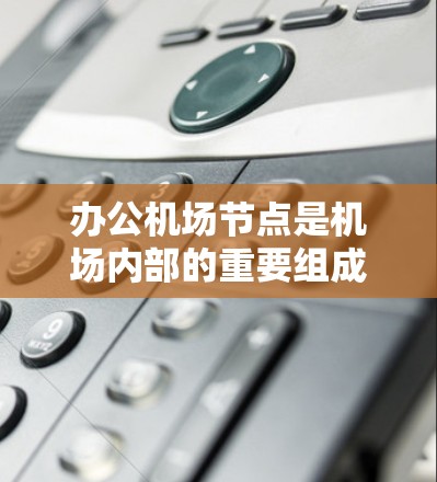 办公机场节点是机场内部的重要组成部分，负责机场的管理和运作。以下是关于办公机场节点的详细信息