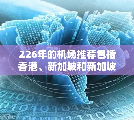 226年的机场推荐包括香港、新加坡和新加坡机场,这些城市是全球重要的旅游和商务目的地,拥有丰富的机场和酒店设施。以下是一些主要的机场推荐 226年的机场推荐包括香港、新加坡和新加坡机场,这些城市是全球重要的旅游和商务目的地,拥有丰富的机场和酒店设施。以下是一些主要的机场推荐
