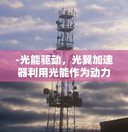 -光能驱动,光翼加速器利用光能作为动力,通过光的反射、折射或吸收来推动物体加速 -光能驱动,光翼加速器利用光能作为动力,通过光的反射、折射或吸收来推动物体加速