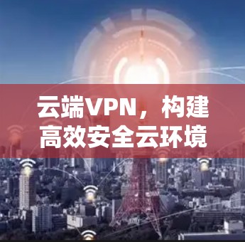 云端VPN,构建高效安全云环境的实用解决方案 云端VPN,构建高效安全云环境的实用解决方案