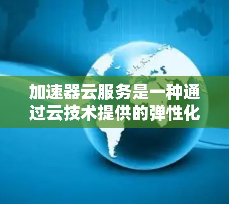 加速器云服务是一种通过云技术提供的弹性化的加速器工具解决方案，旨在为用户提供高效、灵活的加速服务。以下是对加速器云服务的详细解释