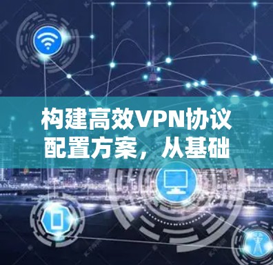 构建高效VPN协议配置方案,从基础到实践 构建高效VPN协议配置方案,从基础到实践
