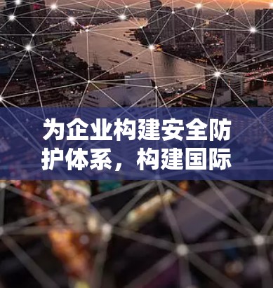 为企业构建安全防护体系,构建国际通信网络新范式 为企业构建安全防护体系,构建国际通信网络新范式