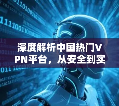 深度解析中国热门VPN平台,从安全到实用的全面测评 深度解析中国热门VPN平台,从安全到实用的全面测评