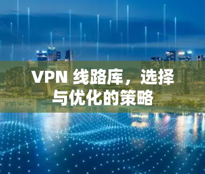 VPN 线路库,选择与优化的策略 VPN 线路库,选择与优化的策略