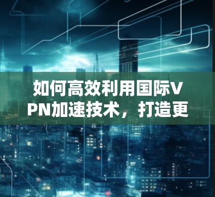 如何高效利用国际VPN加速技术,打造更流畅的网络体验 如何高效利用国际VPN加速技术,打造更流畅的网络体验