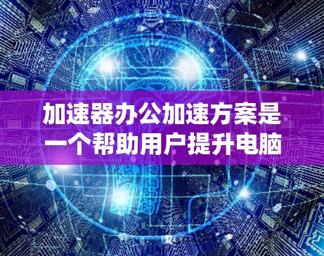 加速器办公加速方案是一个帮助用户提升电脑性能的系统，通过优化硬件、文件管理、软件性能和网络连接等方法来提高办公效率。以下是该方案的详细分步指南