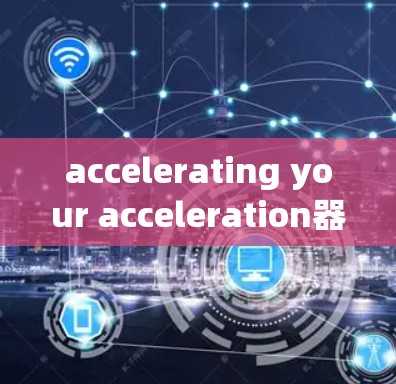 accelerating your acceleration器软件体验,选择很重要,选择得好,体验才能更好 accelerating your acceleration器软件体验,选择很重要,选择得好,体验才能更好