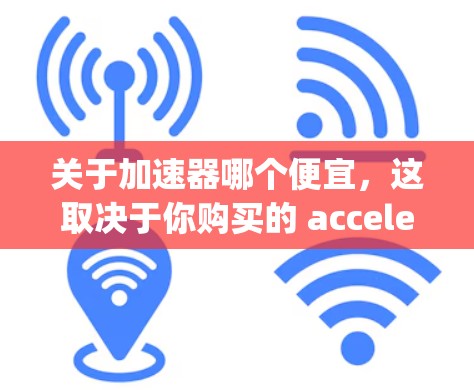 关于加速器哪个便宜，这取决于你购买的 accelerating unit 的类型、品牌以及更换的频率。以下是一些常见的 accelerating unit 品牌及其价格范围