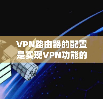 VPN路由器的配置是实现VPN功能的关键步骤，以下是详细的配置方法