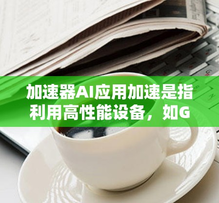 加速器AI应用加速是指利用高性能设备，如GPU或TPU，来加速AI模型的训练、推理和部署过程。以下是一个结构化的总结，涵盖加速器的关键概念和应用