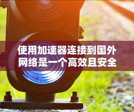使用加速器连接到国外网络是一个高效且安全的选择。以下是一个结构化的步骤指南，涵盖常见的加速器类型、操作步骤、配置和安全注意事项