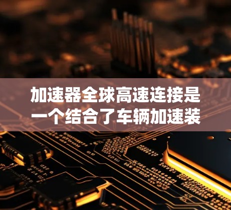 加速器全球高速连接是一个结合了车辆加速装置和高速运转驱动系统的技术,主要用于提升车辆的加速性能。以下是该技术的详细说明 加速器全球高速连接是一个结合了车辆加速装置和高速运转驱动系统的技术,主要用于提升车辆的加速性能。以下是该技术的详细说明