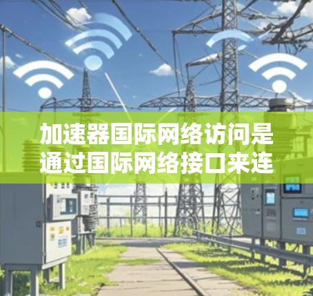 加速器国际网络访问是通过国际网络接口来连接到不同国家和地区，提供加速和管理功能的工具。以下是该功能的主要方面