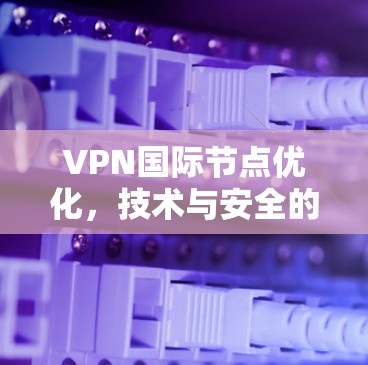 VPN国际节点优化，技术与安全的双刃剑