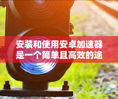 安装和使用安卓加速器是一个简单且高效的途径,可以显著提升应用的下载和使用效率。以下是一个详细的步骤指南,帮助您顺利安装和使用安卓加速器 安装和使用安卓加速器是一个简单且高效的途径,可以显著提升应用的下载和使用效率。以下是一个详细的步骤指南,帮助您顺利安装和使用安卓加速器