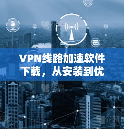 VPN线路加速软件下载,从安装到优化的全步骤指南 VPN线路加速软件下载,从安装到优化的全步骤指南