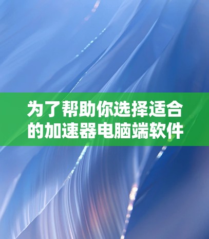 为了帮助你选择适合的加速器电脑端软件，以下是一些关键步骤和建议