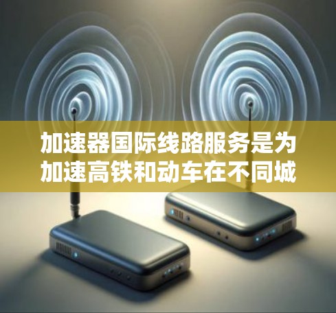 加速器国际线路服务是为加速高铁和动车在不同城市之间运行而开发的技术手段，旨在提高列车的运行效率。以下是对加速器的详细分析和总结
