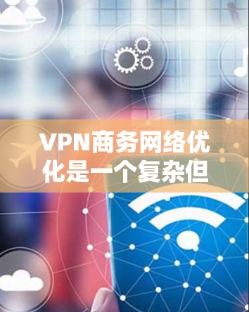 VPN商务网络优化是一个复杂但重要的步骤，以下是详细的步骤指南