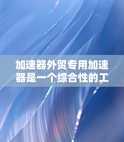 加速器外贸专用加速器是一个综合性的工具，旨在帮助外贸从业者快速完成外贸流程，特别是在初期阶段，用户可能需要快速上架产品和处理订单。以下是对该工具的详细分析