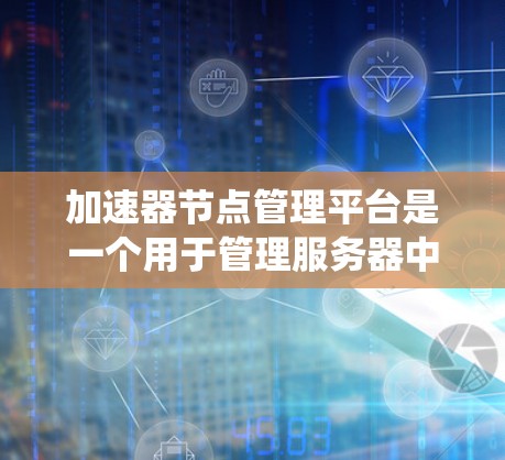 加速器节点管理平台是一个用于管理服务器中的加速器节点，确保其正常运行和优化性能的系统。以下是该平台的详细概述