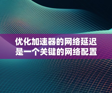 优化加速器的网络延迟是一个关键的网络配置步骤，需要综合考虑多个因素来实现最佳效果。以下是一个有序的优化步骤指南