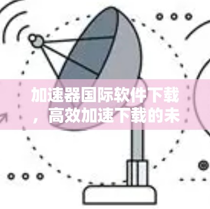加速器国际软件下载，高效加速下载的未来选择