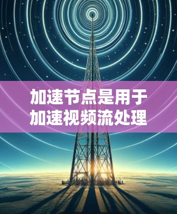 加速节点是用于加速视频流处理的设备或软件，通常指在视频编码、压缩、解码或分 frame 处理过程中提升视频流性能的关键组件。以下是关于加速节点的详细解释