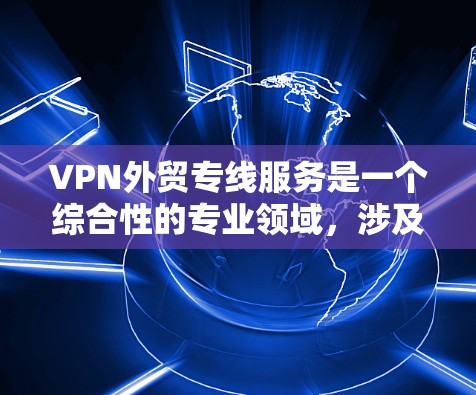 VPN外贸专线服务是一个综合性的专业领域，涉及技术、法律和管理等多个方面。以下是一个有条理的总结，帮助您更好地了解和应用这些服务