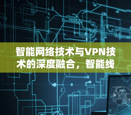 智能网络技术与VPN技术的深度融合，智能线路选择的重要性及策略