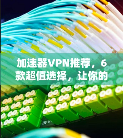 加速器VPN推荐，6款超值选择，让你的数据流量和网络速度都能飞起来