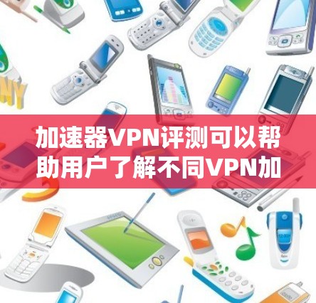 加速器VPN评测可以帮助用户了解不同VPN加速器的表现和特点，但需要注意以下几点