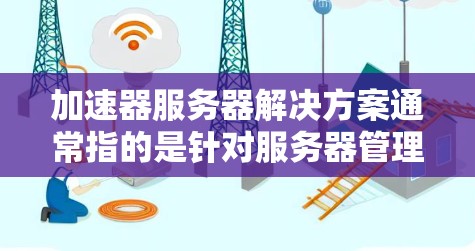 加速器服务器解决方案通常指的是针对服务器管理、加速器生成、和性能优化的解决方案。以下是一些可能的加速器服务器解决方案，涵盖服务器配置优化、加速器生成、服务器部署和性能提升