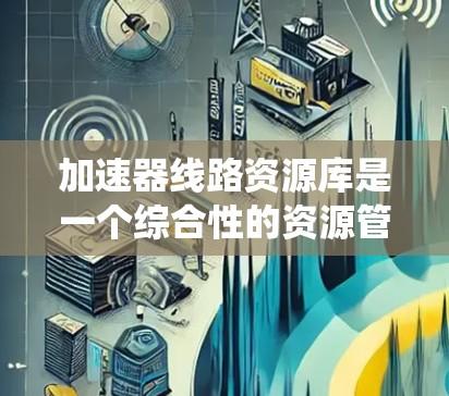 加速器线路资源库是一个综合性的资源管理系统，旨在优化和管理加速器设备的硬件、软件和数据资源，确保设备的稳定运行和高效操作。以下是对该资源库的详细总结