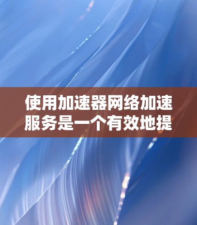 使用加速器网络加速服务是一个有效地提高计算机性能的解决方案。以下是一个结构化的总结，帮助您更好地理解如何操作和使用该服务