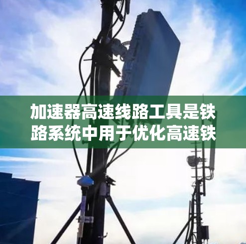加速器高速线路工具是铁路系统中用于优化高速铁路运行的重要技术手段，主要包括以下几类工具，它们各自发挥着不同的作用，共同推动高速铁路的高效运营和安全性