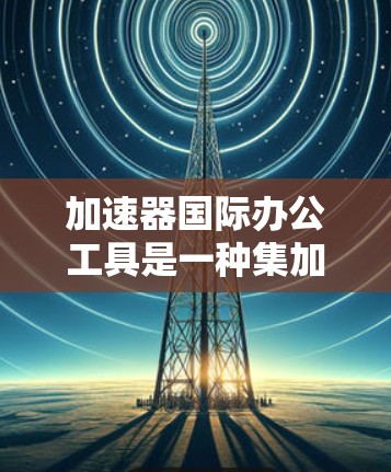 加速器国际办公工具是一种集加速和办公于一体的解决方案，帮助用户更快地进行国际办公活动。以下是对加速器和国际办公工具的详细介绍