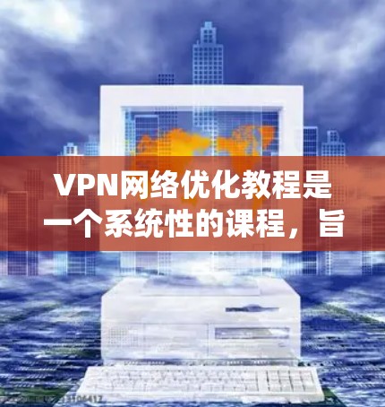 VPN网络优化教程是一个系统性的课程，旨在帮助用户通过配置和管理VPN来保护数据安全。以下是该教程的详细指南，涵盖关键步骤和操作