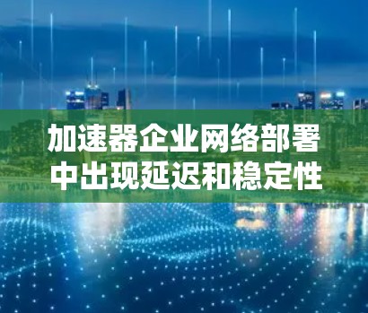 加速器企业网络部署中出现延迟和稳定性问题，可能需要从以下几个方面进行排查和优化