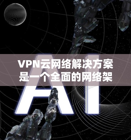 VPN云网络解决方案是一个全面的网络架构，旨在提供安全、扩展和管理的网络环境。以下是一个详细的构建步骤