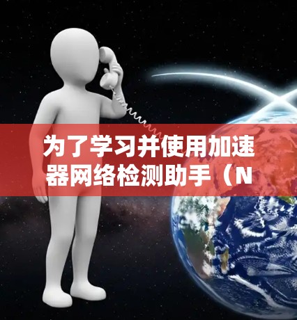 为了学习并使用加速器网络检测助手（NAT检测工具）可以按照以下步骤进行