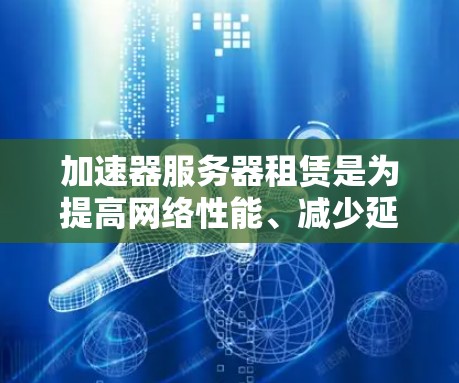 加速器服务器租赁是为提高网络性能、减少延迟并节省网络资源而提供的服务。以下是详细的步骤和信息