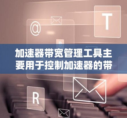 加速器带宽管理工具主要用于控制加速器的带宽，以防止过载和性能下降。以下是详细的使用步骤和解释