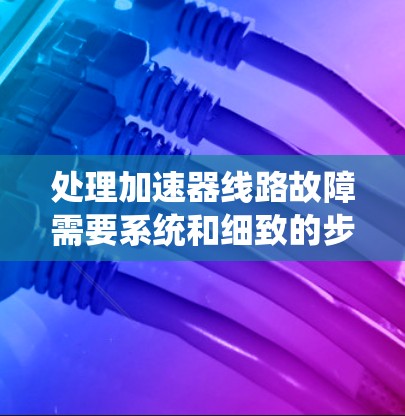 处理加速器线路故障需要系统和细致的步骤，以下是逐步指南
