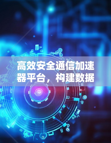 高效安全通信加速器平台，构建数据安全的未来基础