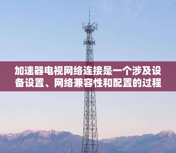 加速器电视网络连接是一个涉及设备设置、网络兼容性和配置的过程。以下是对加速器与电视网络连接的详细步骤