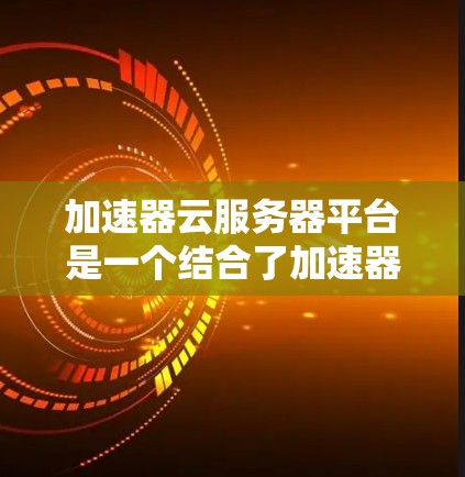 加速器云服务器平台是一个结合了加速器技术与云服务器的解决方案，旨在提升服务器性能并处理大量数据查询请求。以下是对该技术的详细分析和总结